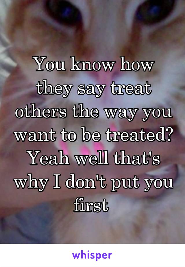You know how they say treat others the way you want to be treated? Yeah well that's why I don't put you first 