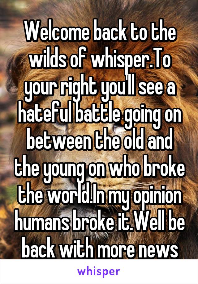 Welcome back to the wilds of whisper.To your right you'll see a hateful battle going on between the old and the young on who broke the world.In my opinion humans broke it.Well be back with more news