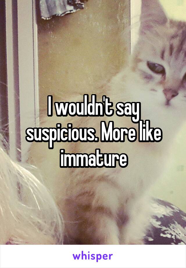 I wouldn't say suspicious. More like immature