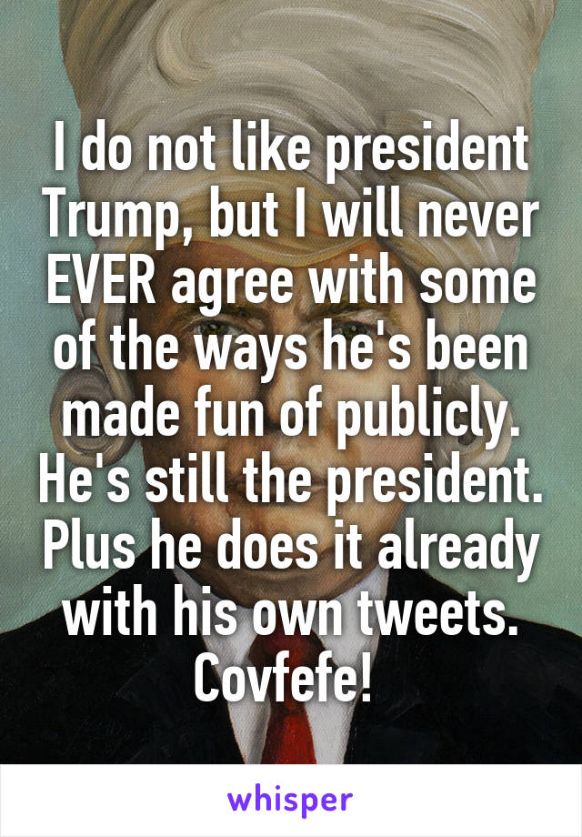I do not like president Trump, but I will never EVER agree with some of the ways he's been made fun of publicly. He's still the president. Plus he does it already with his own tweets. Covfefe! 