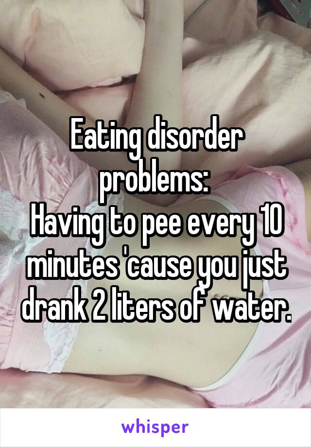 Eating disorder problems: 
Having to pee every 10 minutes 'cause you just drank 2 liters of water.