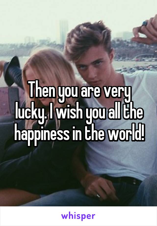 Then you are very lucky. I wish you all the happiness in the world!