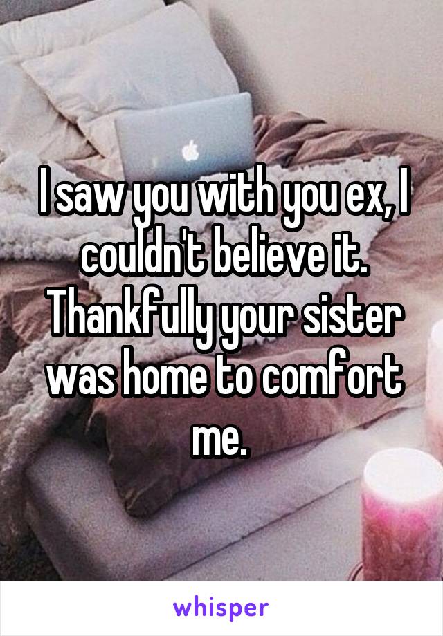 I saw you with you ex, I couldn't believe it. Thankfully your sister was home to comfort me. 