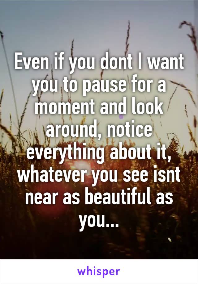 Even if you dont I want you to pause for a moment and look around, notice everything about it, whatever you see isnt near as beautiful as you...
