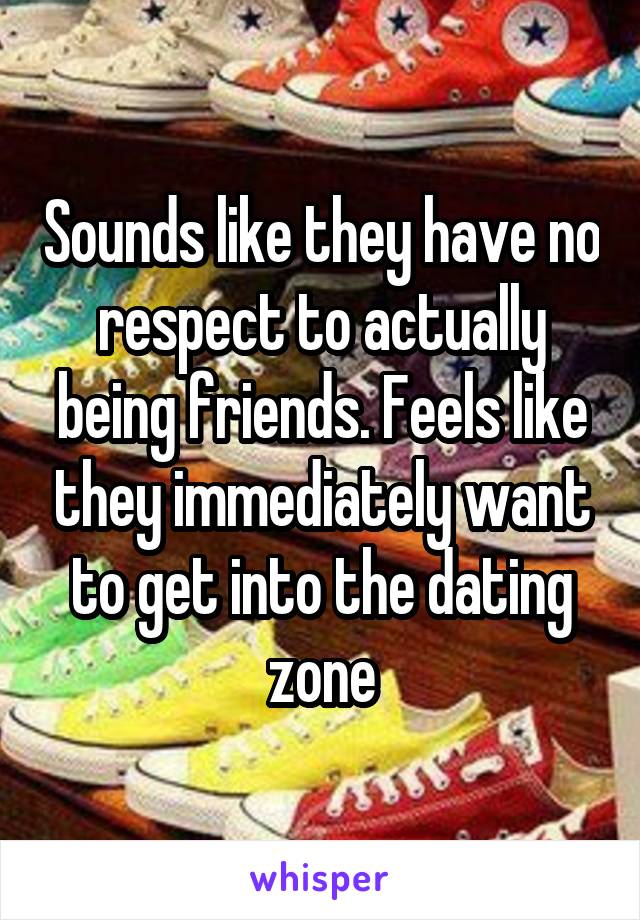 Sounds like they have no respect to actually being friends. Feels like they immediately want to get into the dating zone
