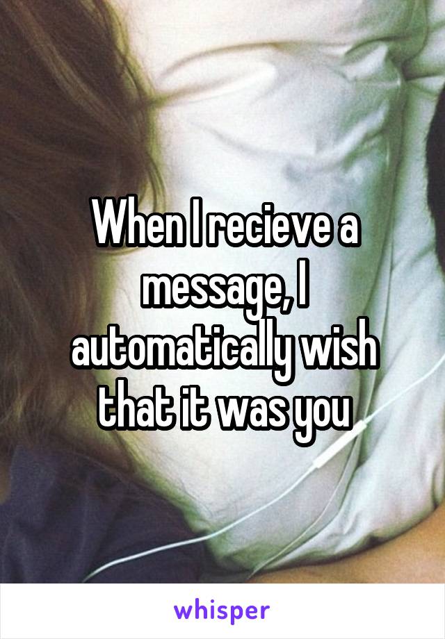 When I recieve a message, I automatically wish that it was you