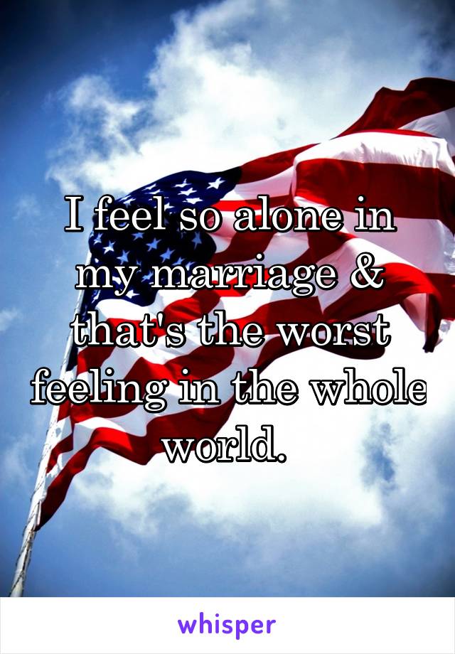 I feel so alone in my marriage & that's the worst feeling in the whole world. 
