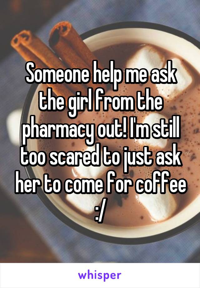 Someone help me ask the girl from the pharmacy out! I'm still too scared to just ask her to come for coffee :/