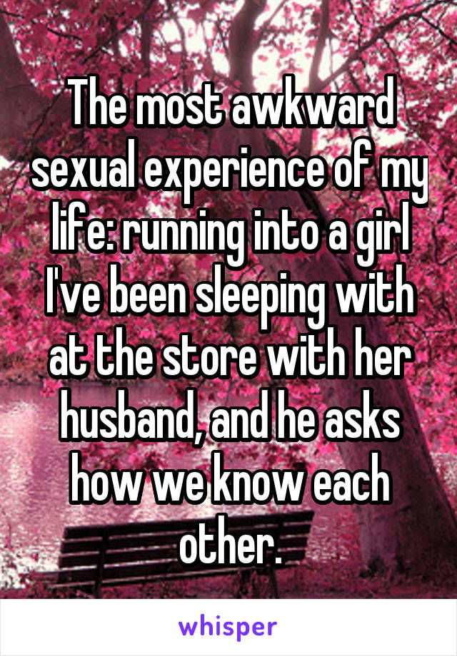 The most awkward sexual experience of my life: running into a girl I've been sleeping with at the store with her husband, and he asks how we know each other.