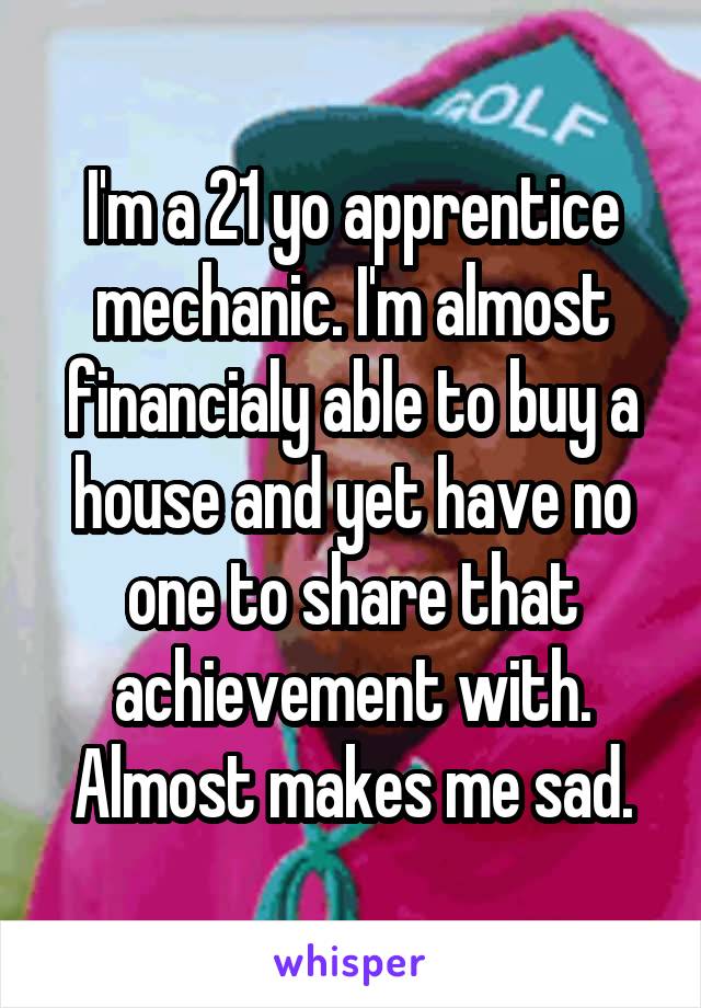 I'm a 21 yo apprentice mechanic. I'm almost financialy able to buy a house and yet have no one to share that achievement with. Almost makes me sad.