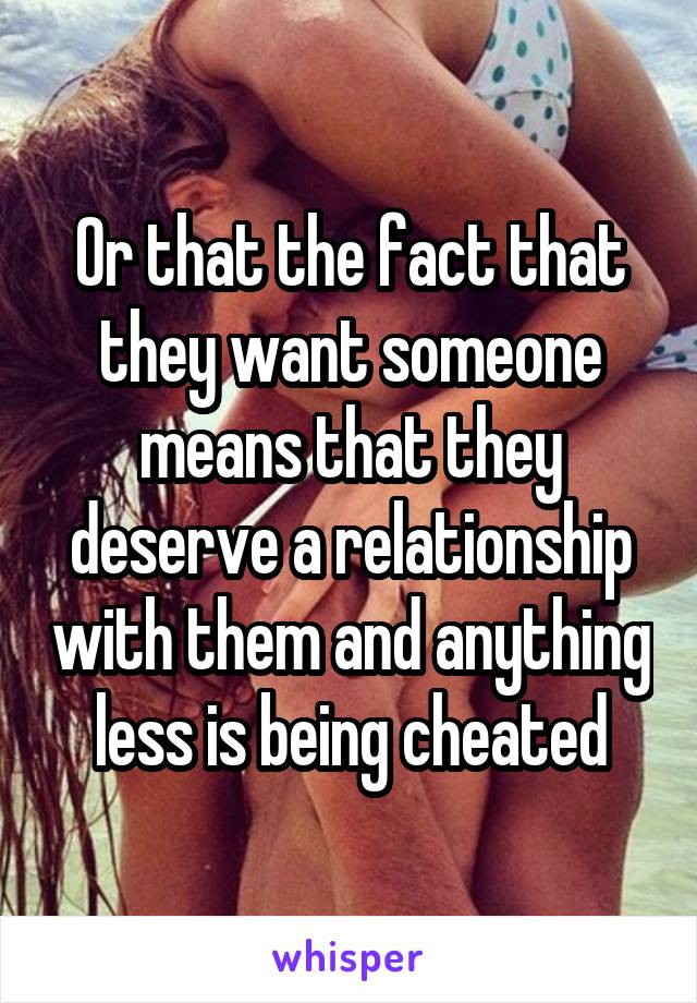 Or that the fact that they want someone means that they deserve a relationship with them and anything less is being cheated