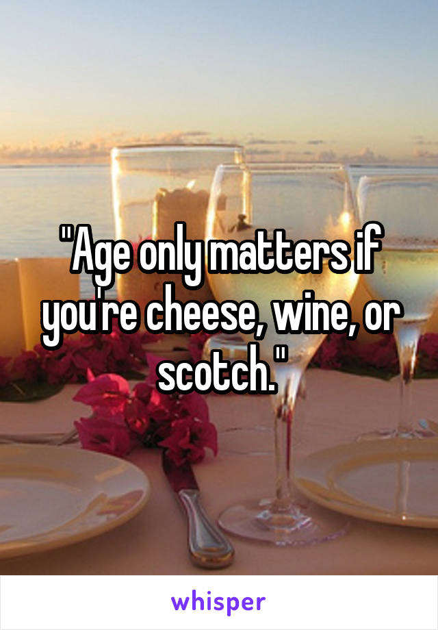 "Age only matters if you're cheese, wine, or scotch."