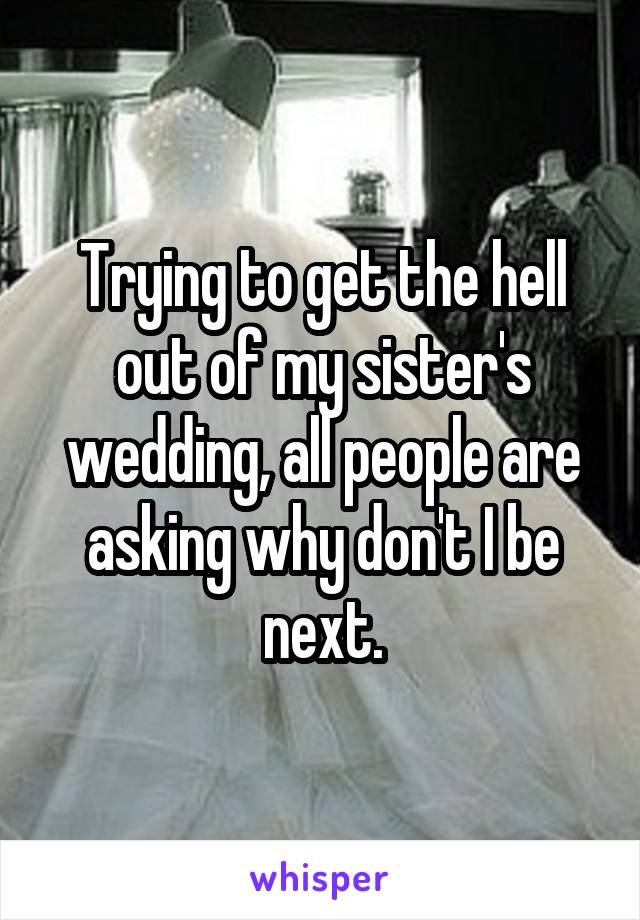 Trying to get the hell out of my sister's wedding, all people are asking why don't I be next.
