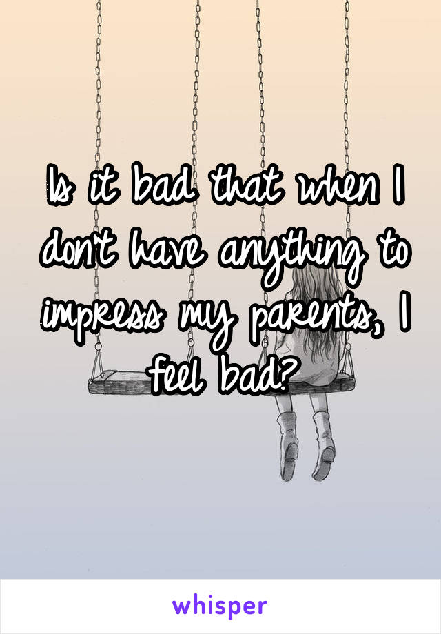 Is it bad that when I don't have anything to impress my parents, I feel bad?
