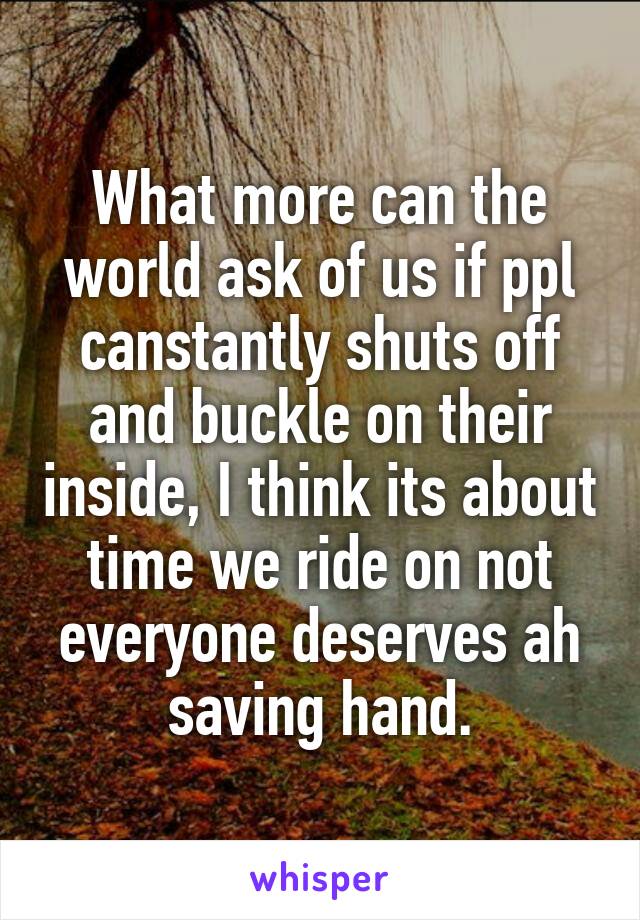 What more can the world ask of us if ppl canstantly shuts off and buckle on their inside, I think its about time we ride on not everyone deserves ah saving hand.