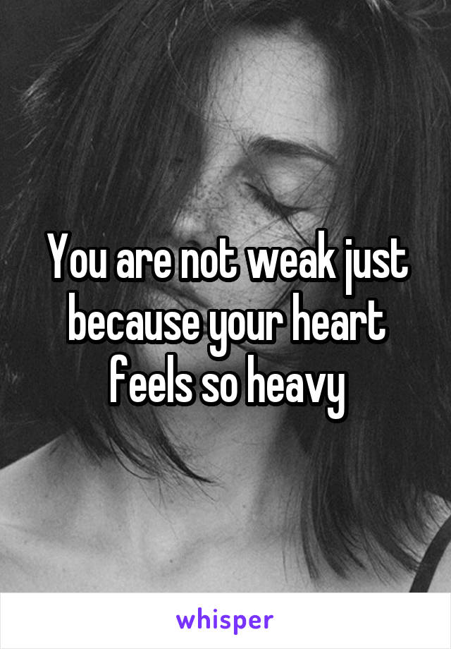 You are not weak just because your heart feels so heavy