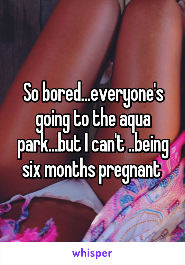So bored...everyone's going to the aqua park...but I can't ..being six months pregnant 