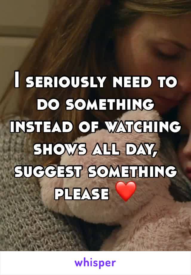 I seriously need to do something instead of watching shows all day, suggest something please ❤️