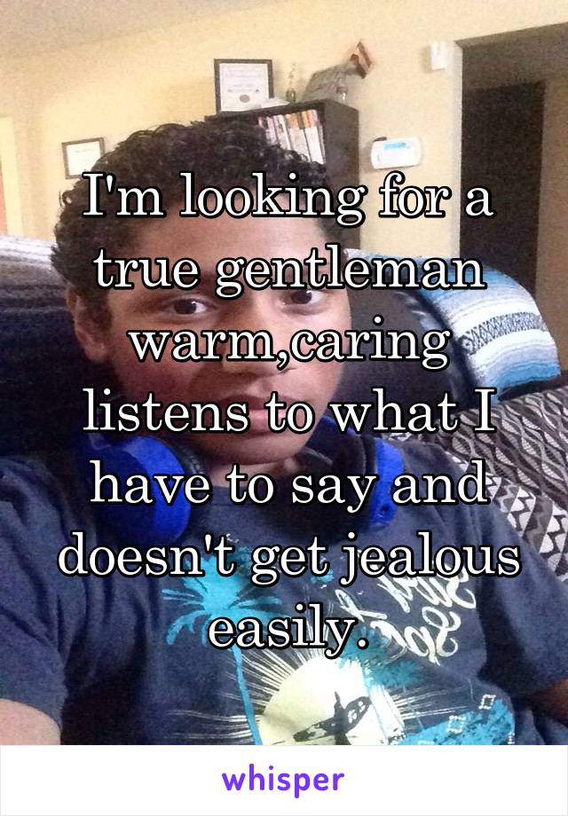 I'm looking for a true gentleman warm,caring listens to what I have to say and doesn't get jealous easily.