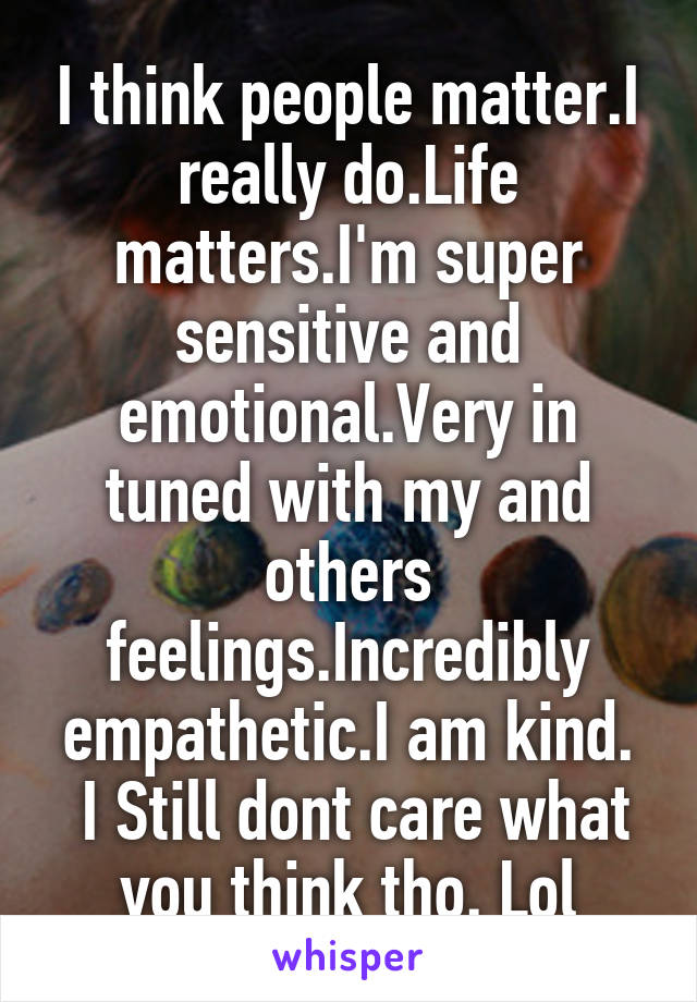 I think people matter.I really do.Life matters.I'm super sensitive and emotional.Very in tuned with my and others feelings.Incredibly empathetic.I am kind.
 I Still dont care what you think tho. Lol