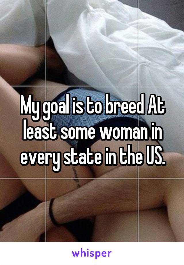 My goal is to breed At least some woman in every state in the US.