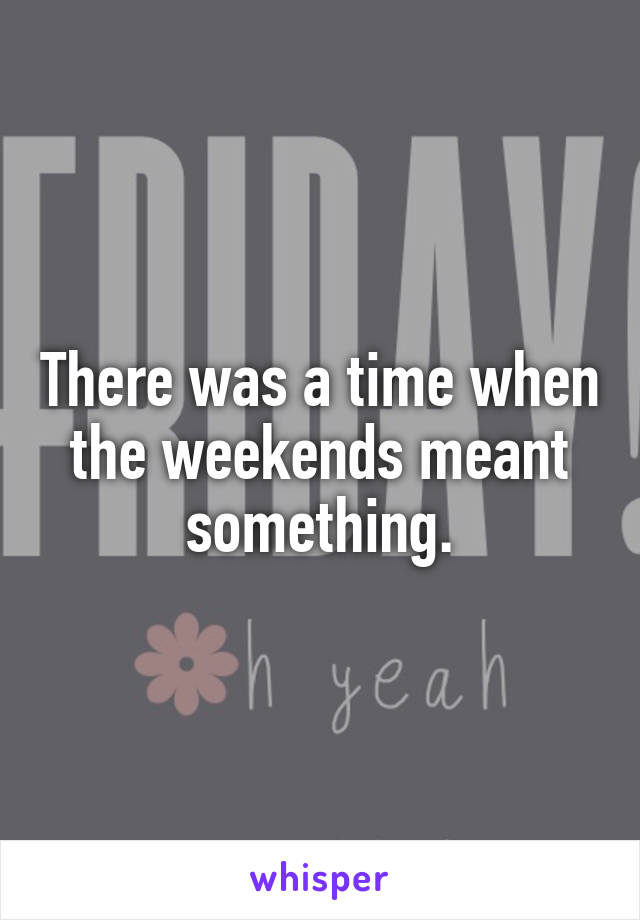There was a time when the weekends meant something.