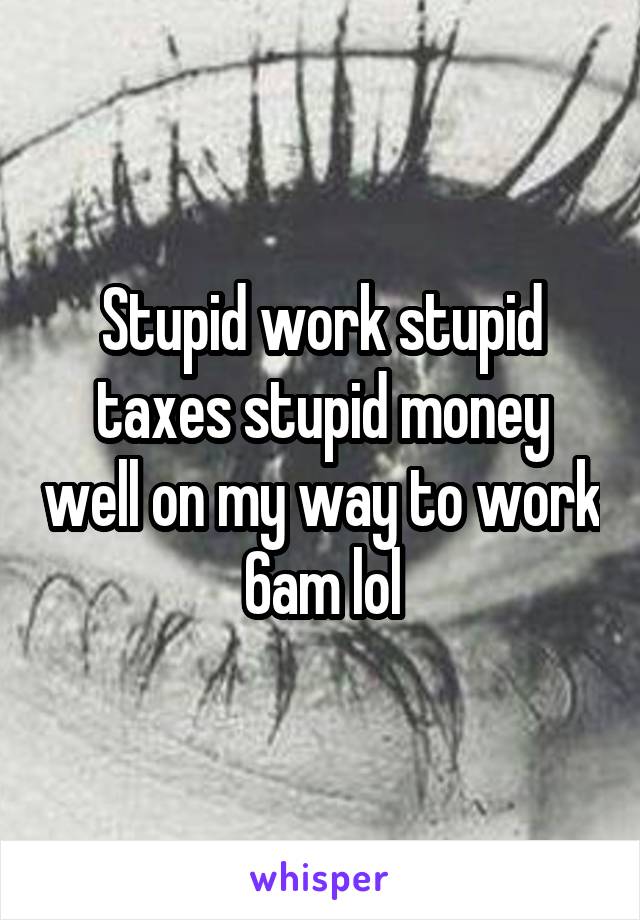 Stupid work stupid taxes stupid money well on my way to work 6am lol