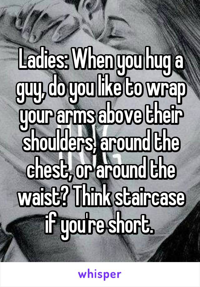  Ladies: When you hug a guy, do you like to wrap your arms above their shoulders, around the chest, or around the waist? Think staircase if you're short. 
