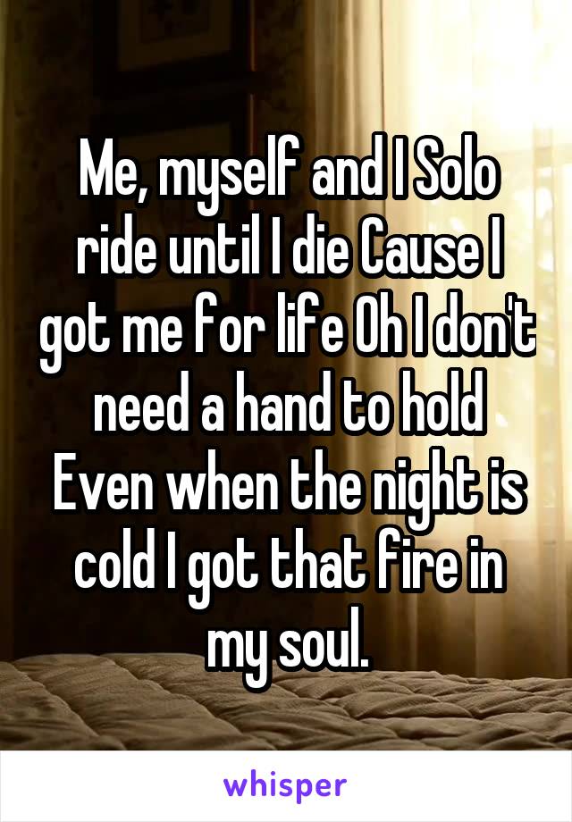 Me, myself and I Solo ride until I die Cause I got me for life Oh I don't need a hand to hold Even when the night is cold I got that fire in my soul.