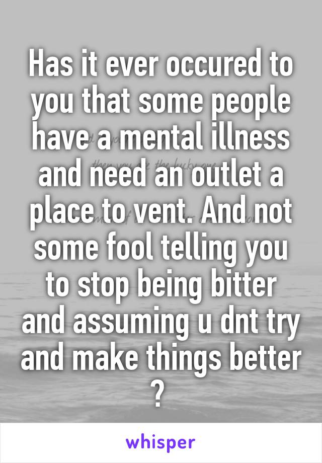 Has it ever occured to you that some people have a mental illness and need an outlet a place to vent. And not some fool telling you to stop being bitter and assuming u dnt try and make things better ? 