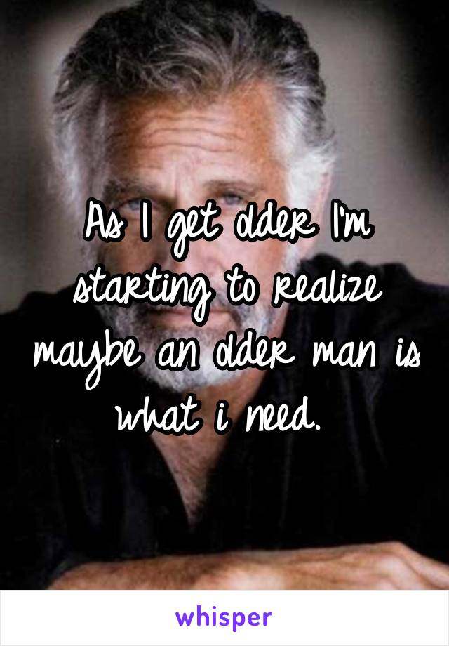 As I get older I'm starting to realize maybe an older man is what i need. 