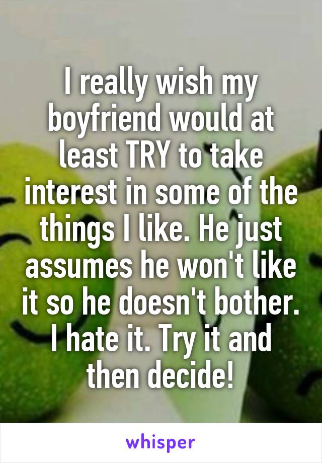 I really wish my boyfriend would at least TRY to take interest in some of the things I like. He just assumes he won't like it so he doesn't bother. I hate it. Try it and then decide!