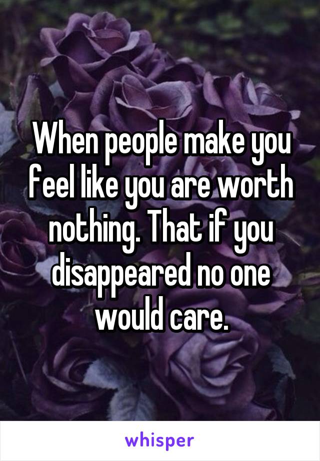 When people make you feel like you are worth nothing. That if you disappeared no one would care.