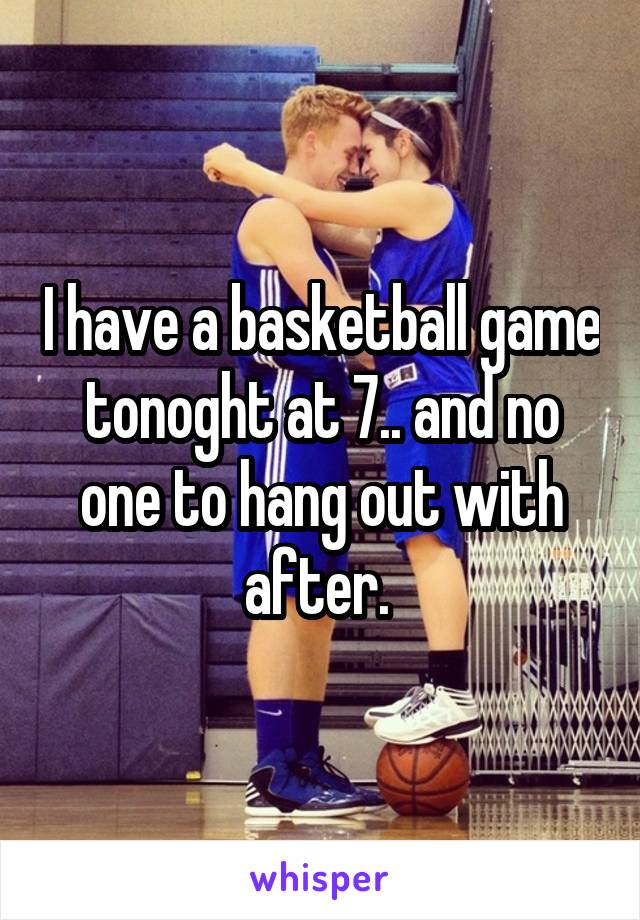 I have a basketball game tonoght at 7.. and no one to hang out with after. 