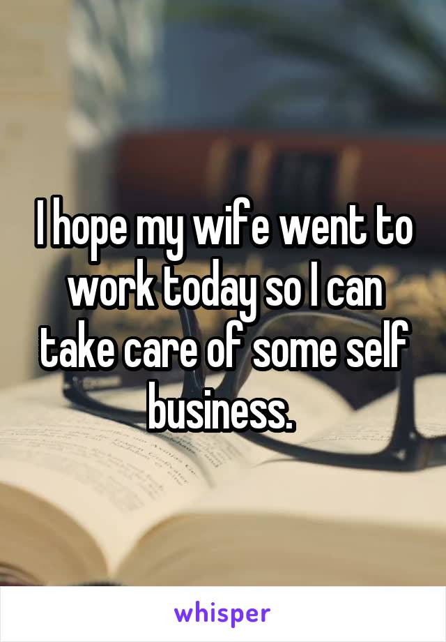 I hope my wife went to work today so I can take care of some self business. 