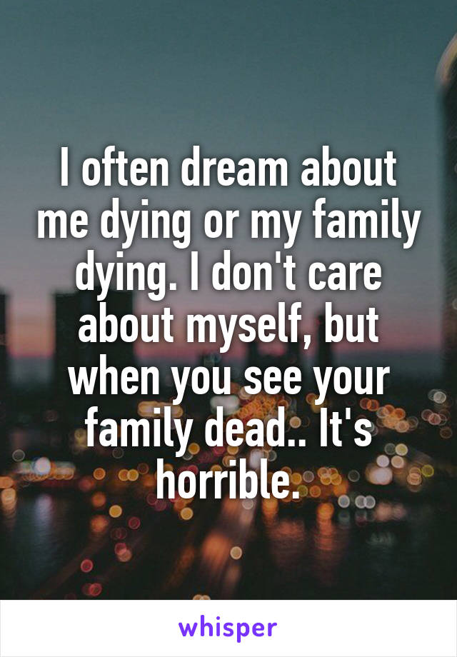 I often dream about me dying or my family dying. I don't care about myself, but when you see your family dead.. It's horrible.