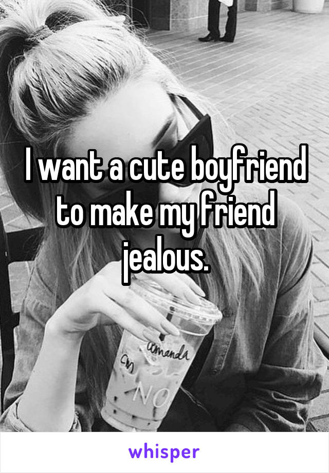 I want a cute boyfriend to make my friend jealous.
