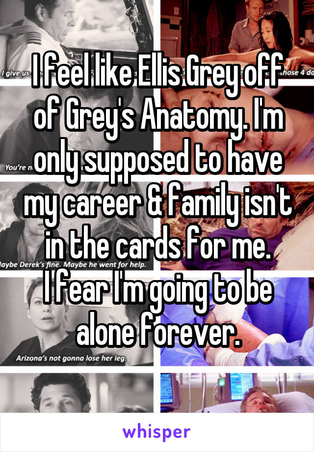 I feel like Ellis Grey off of Grey's Anatomy. I'm only supposed to have my career & family isn't in the cards for me.
I fear I'm going to be alone forever.
