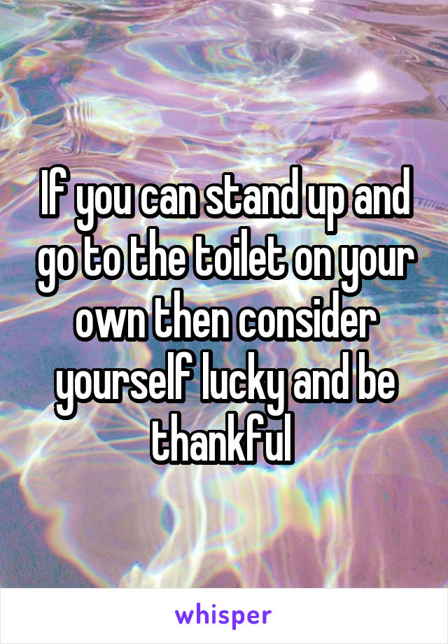 If you can stand up and go to the toilet on your own then consider yourself lucky and be thankful 