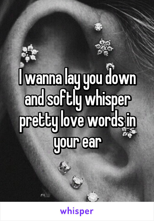 I wanna lay you down and softly whisper pretty love words in your ear