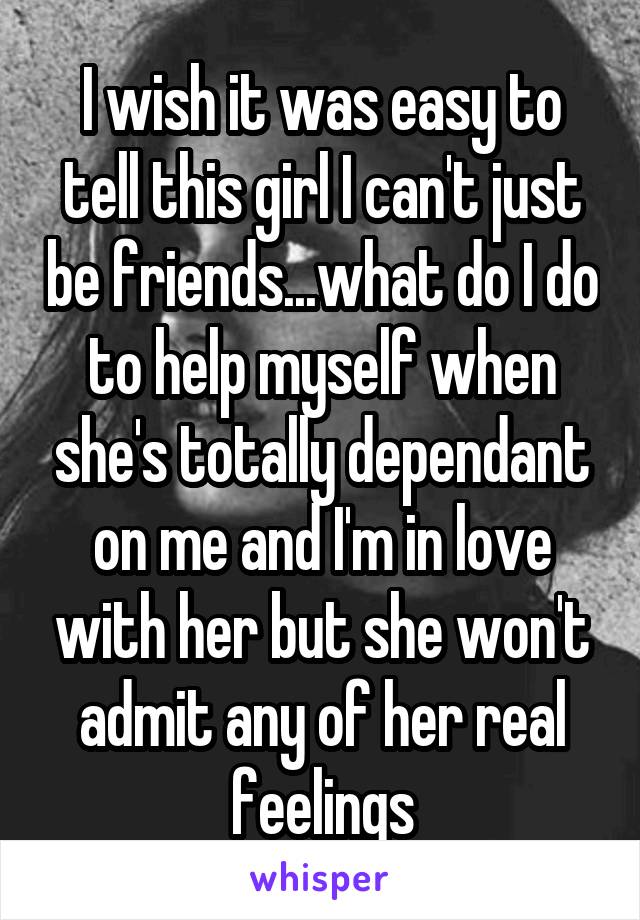 I wish it was easy to tell this girl I can't just be friends...what do I do to help myself when she's totally dependant on me and I'm in love with her but she won't admit any of her real feelings