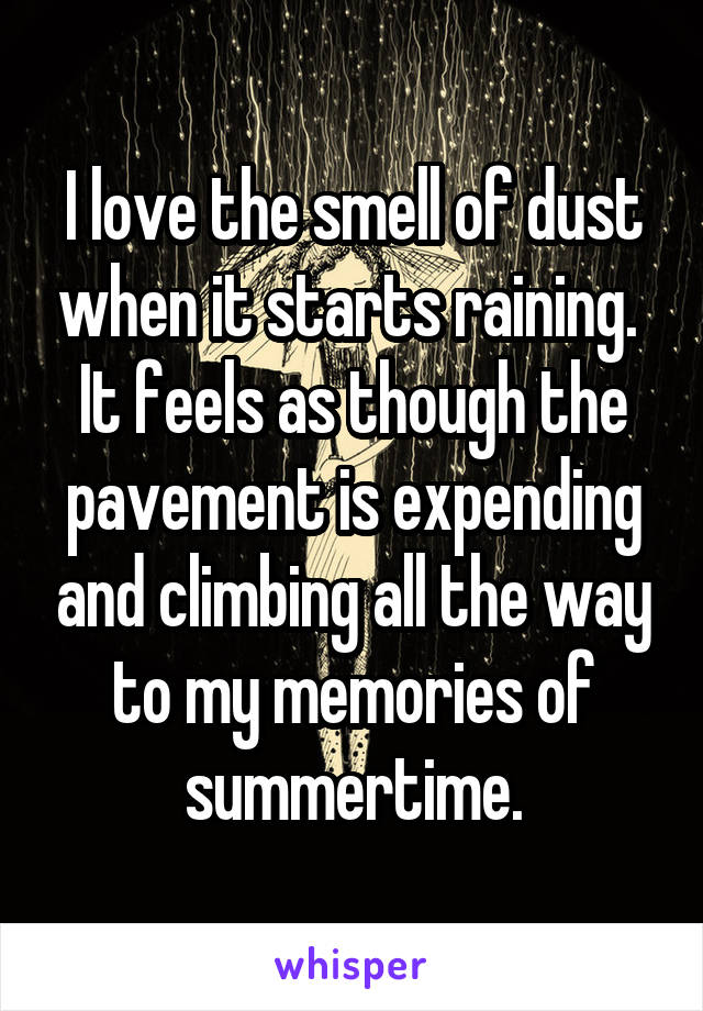 I love the smell of dust when it starts raining.  It feels as though the pavement is expending and climbing all the way to my memories of summertime.