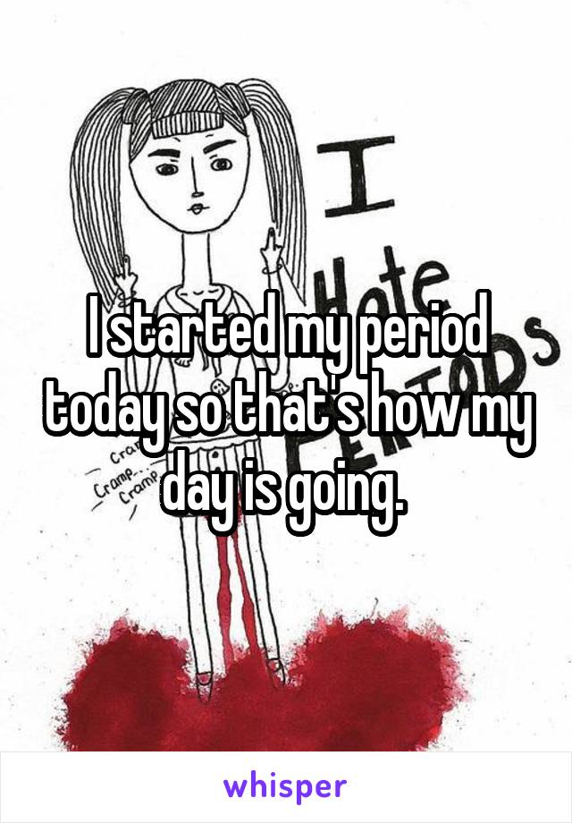 I started my period today so that's how my day is going. 