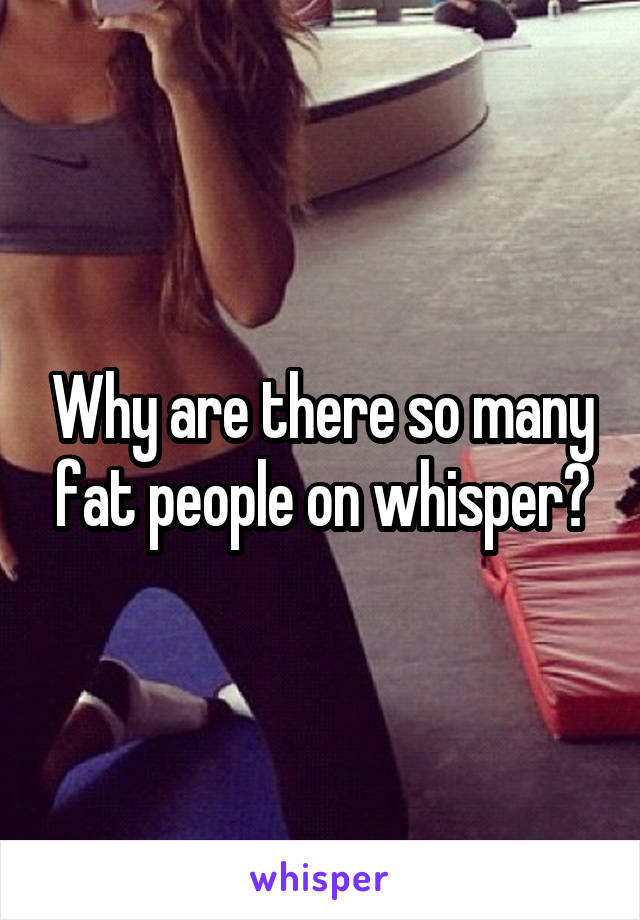Why are there so many fat people on whisper?