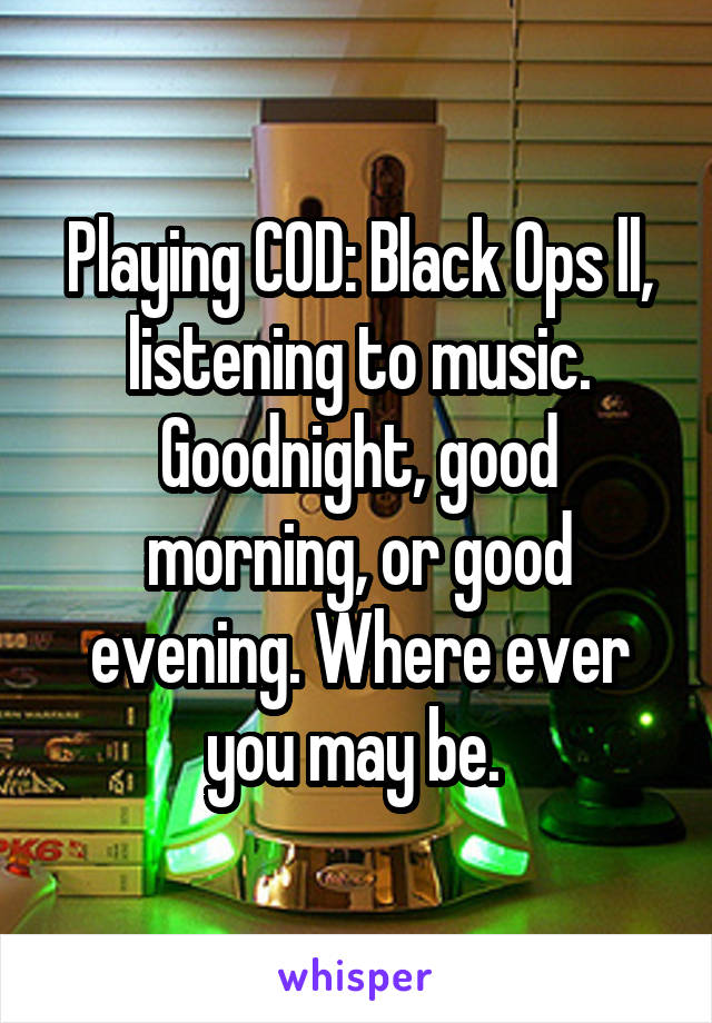 Playing COD: Black Ops ll, listening to music. Goodnight, good morning, or good evening. Where ever you may be. 