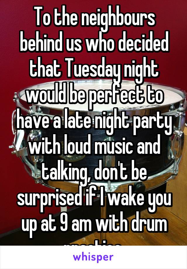 To the neighbours behind us who decided that Tuesday night would be perfect to have a late night party with loud music and talking, don't be surprised if I wake you up at 9 am with drum practice.