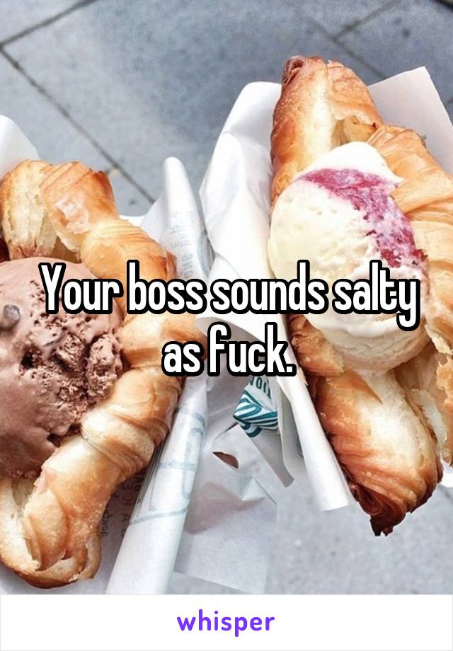 Your boss sounds salty as fuck.