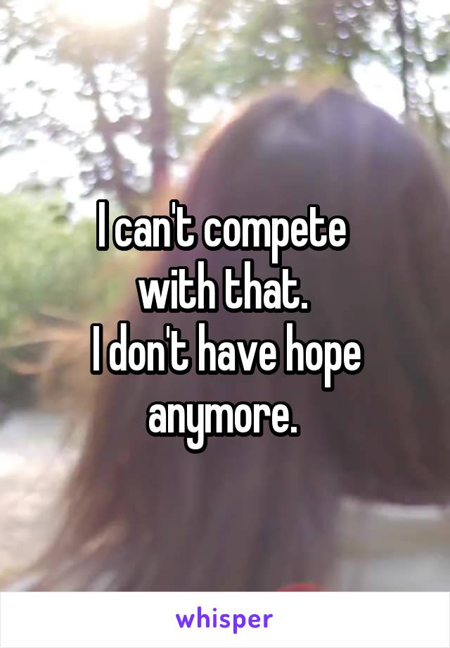 I can't compete 
with that. 
I don't have hope anymore. 
