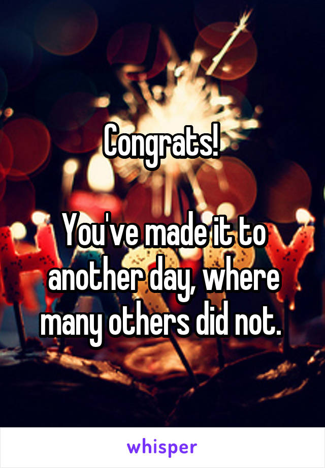 Congrats! 

You've made it to another day, where many others did not. 