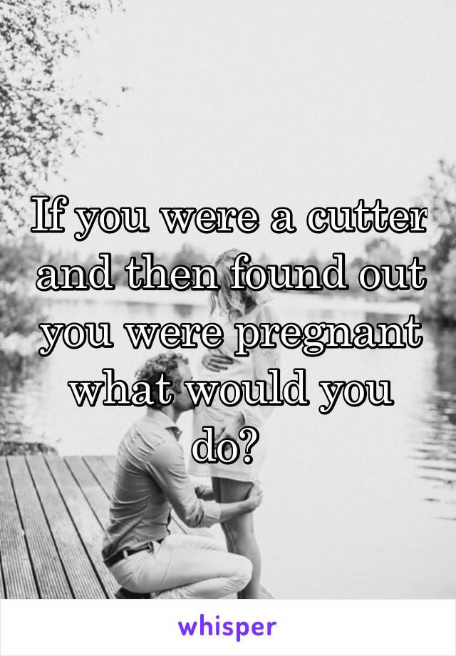 If you were a cutter and then found out you were pregnant what would you do? 